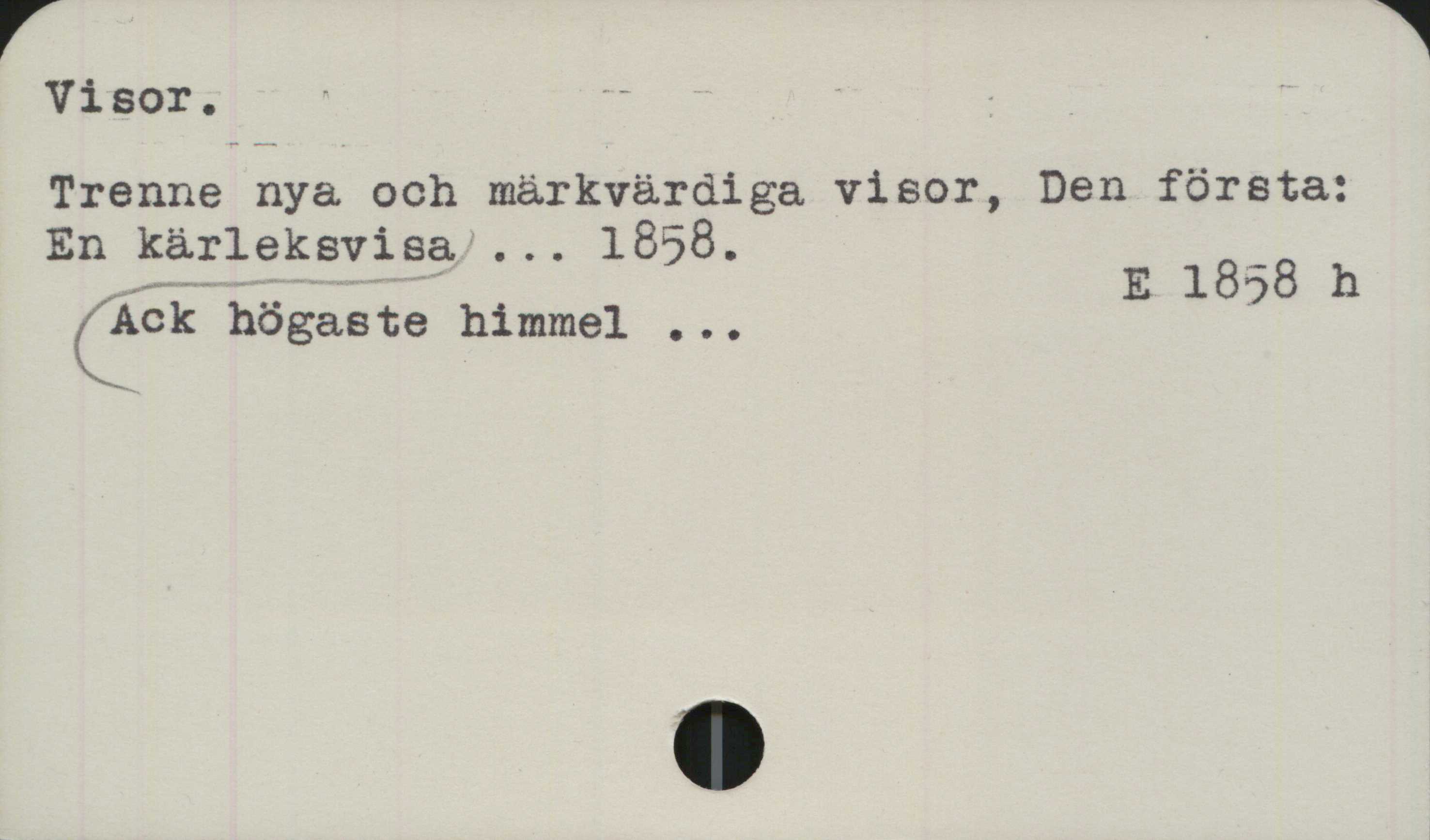 Visor Visor.
﻿Trenne nya och märkvärdiga visor, Den första:
En kärleksvisa Ack högaste himmel ... 1858.

E 1858 h